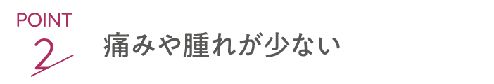 point2 痛みや腫れが少ない