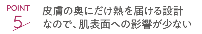 point5 皮膚の奥にだけ熱を届ける設計なので、肌表面への影響がない