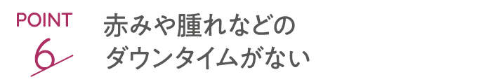 point6 赤みや腫れなどのダウンタイムがない