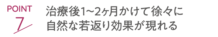 point7 治療後1～2ヶ月かけて徐々に自然な若返り効果が現れる