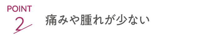 point2 痛みや腫れが少ない